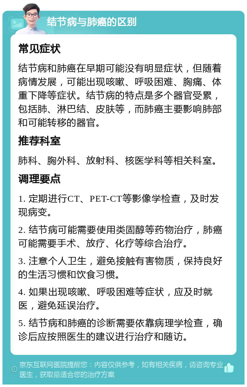 结节病与肺癌的区别 常见症状 结节病和肺癌在早期可能没有明显症状，但随着病情发展，可能出现咳嗽、呼吸困难、胸痛、体重下降等症状。结节病的特点是多个器官受累，包括肺、淋巴结、皮肤等，而肺癌主要影响肺部和可能转移的器官。 推荐科室 肺科、胸外科、放射科、核医学科等相关科室。 调理要点 1. 定期进行CT、PET-CT等影像学检查，及时发现病变。 2. 结节病可能需要使用类固醇等药物治疗，肺癌可能需要手术、放疗、化疗等综合治疗。 3. 注意个人卫生，避免接触有害物质，保持良好的生活习惯和饮食习惯。 4. 如果出现咳嗽、呼吸困难等症状，应及时就医，避免延误治疗。 5. 结节病和肺癌的诊断需要依靠病理学检查，确诊后应按照医生的建议进行治疗和随访。