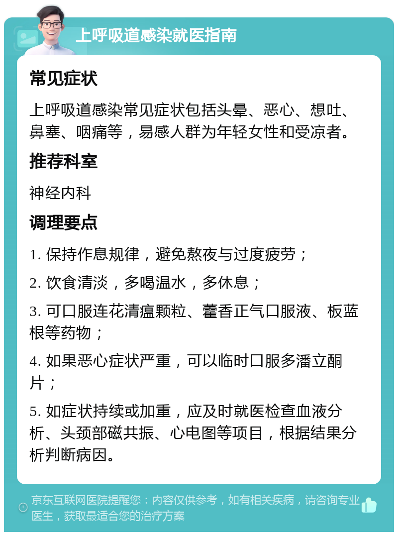 上呼吸道感染就医指南 常见症状 上呼吸道感染常见症状包括头晕、恶心、想吐、鼻塞、咽痛等，易感人群为年轻女性和受凉者。 推荐科室 神经内科 调理要点 1. 保持作息规律，避免熬夜与过度疲劳； 2. 饮食清淡，多喝温水，多休息； 3. 可口服连花清瘟颗粒、藿香正气口服液、板蓝根等药物； 4. 如果恶心症状严重，可以临时口服多潘立酮片； 5. 如症状持续或加重，应及时就医检查血液分析、头颈部磁共振、心电图等项目，根据结果分析判断病因。