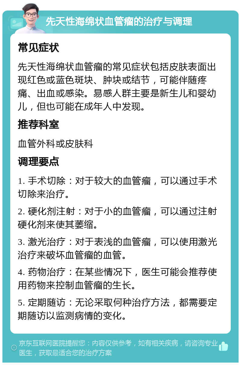 先天性海绵状血管瘤的治疗与调理 常见症状 先天性海绵状血管瘤的常见症状包括皮肤表面出现红色或蓝色斑块、肿块或结节，可能伴随疼痛、出血或感染。易感人群主要是新生儿和婴幼儿，但也可能在成年人中发现。 推荐科室 血管外科或皮肤科 调理要点 1. 手术切除：对于较大的血管瘤，可以通过手术切除来治疗。 2. 硬化剂注射：对于小的血管瘤，可以通过注射硬化剂来使其萎缩。 3. 激光治疗：对于表浅的血管瘤，可以使用激光治疗来破坏血管瘤的血管。 4. 药物治疗：在某些情况下，医生可能会推荐使用药物来控制血管瘤的生长。 5. 定期随访：无论采取何种治疗方法，都需要定期随访以监测病情的变化。