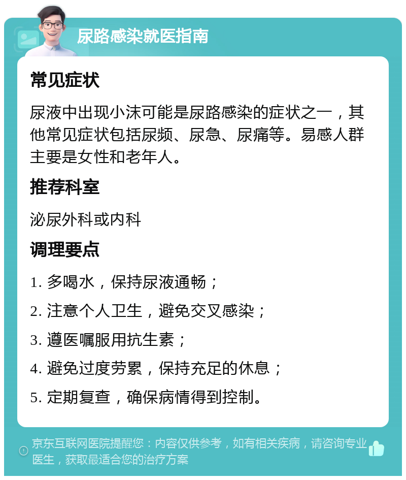 尿路感染就医指南 常见症状 尿液中出现小沫可能是尿路感染的症状之一，其他常见症状包括尿频、尿急、尿痛等。易感人群主要是女性和老年人。 推荐科室 泌尿外科或内科 调理要点 1. 多喝水，保持尿液通畅； 2. 注意个人卫生，避免交叉感染； 3. 遵医嘱服用抗生素； 4. 避免过度劳累，保持充足的休息； 5. 定期复查，确保病情得到控制。