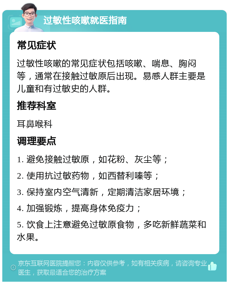 过敏性咳嗽就医指南 常见症状 过敏性咳嗽的常见症状包括咳嗽、喘息、胸闷等，通常在接触过敏原后出现。易感人群主要是儿童和有过敏史的人群。 推荐科室 耳鼻喉科 调理要点 1. 避免接触过敏原，如花粉、灰尘等； 2. 使用抗过敏药物，如西替利嗪等； 3. 保持室内空气清新，定期清洁家居环境； 4. 加强锻炼，提高身体免疫力； 5. 饮食上注意避免过敏原食物，多吃新鲜蔬菜和水果。