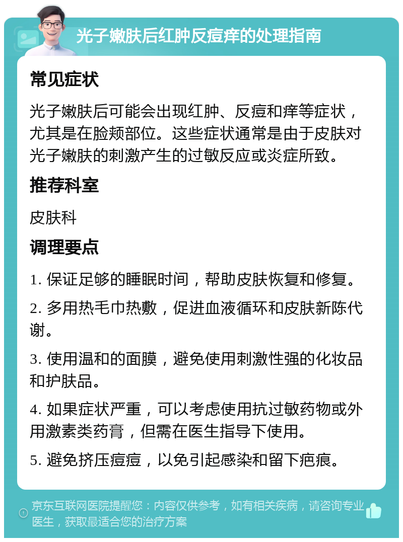 光子嫩肤后红肿反痘痒的处理指南 常见症状 光子嫩肤后可能会出现红肿、反痘和痒等症状，尤其是在脸颊部位。这些症状通常是由于皮肤对光子嫩肤的刺激产生的过敏反应或炎症所致。 推荐科室 皮肤科 调理要点 1. 保证足够的睡眠时间，帮助皮肤恢复和修复。 2. 多用热毛巾热敷，促进血液循环和皮肤新陈代谢。 3. 使用温和的面膜，避免使用刺激性强的化妆品和护肤品。 4. 如果症状严重，可以考虑使用抗过敏药物或外用激素类药膏，但需在医生指导下使用。 5. 避免挤压痘痘，以免引起感染和留下疤痕。