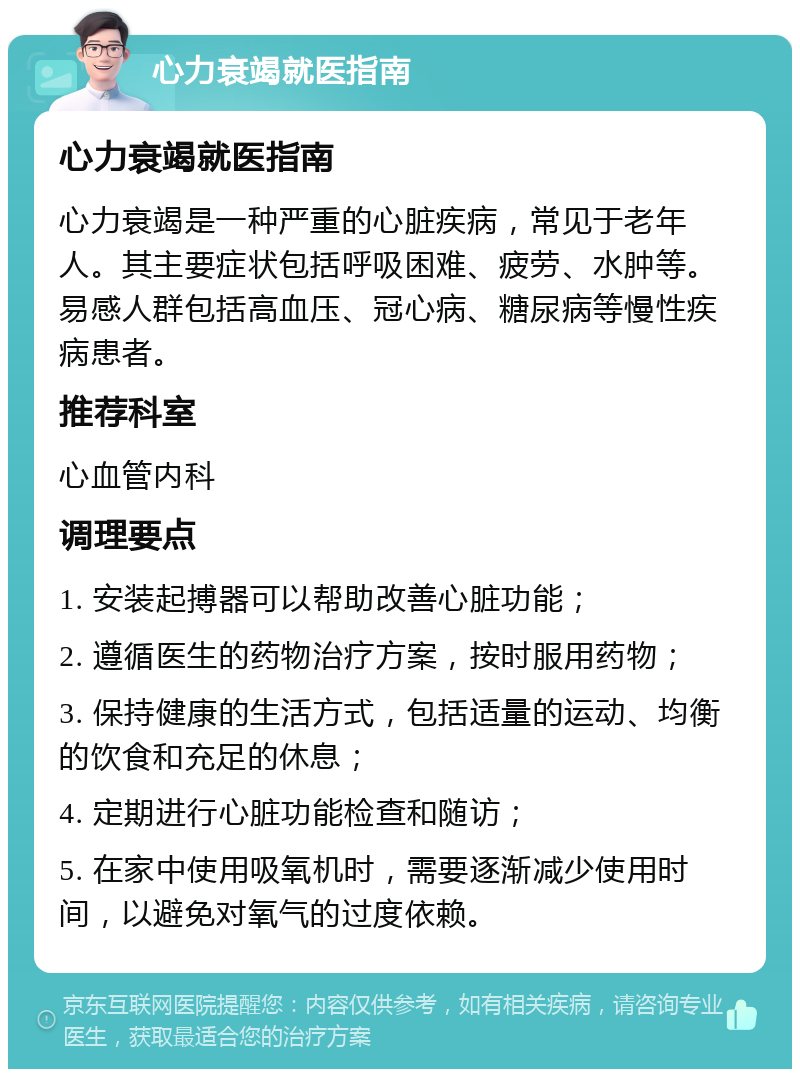 心力衰竭就医指南 心力衰竭就医指南 心力衰竭是一种严重的心脏疾病，常见于老年人。其主要症状包括呼吸困难、疲劳、水肿等。易感人群包括高血压、冠心病、糖尿病等慢性疾病患者。 推荐科室 心血管内科 调理要点 1. 安装起搏器可以帮助改善心脏功能； 2. 遵循医生的药物治疗方案，按时服用药物； 3. 保持健康的生活方式，包括适量的运动、均衡的饮食和充足的休息； 4. 定期进行心脏功能检查和随访； 5. 在家中使用吸氧机时，需要逐渐减少使用时间，以避免对氧气的过度依赖。