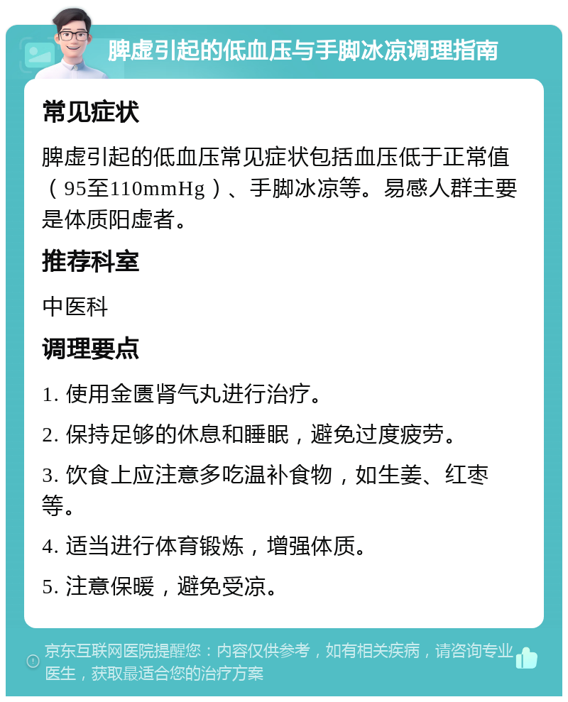 脾虚引起的低血压与手脚冰凉调理指南 常见症状 脾虚引起的低血压常见症状包括血压低于正常值（95至110mmHg）、手脚冰凉等。易感人群主要是体质阳虚者。 推荐科室 中医科 调理要点 1. 使用金匮肾气丸进行治疗。 2. 保持足够的休息和睡眠，避免过度疲劳。 3. 饮食上应注意多吃温补食物，如生姜、红枣等。 4. 适当进行体育锻炼，增强体质。 5. 注意保暖，避免受凉。