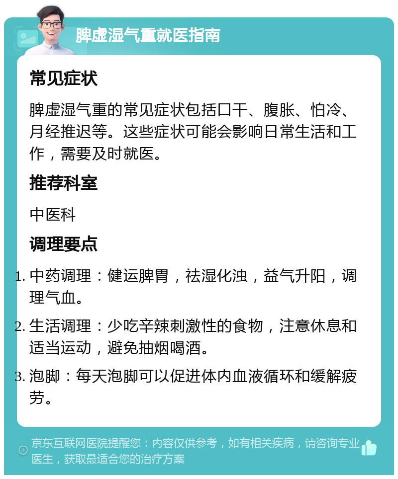 脾虚湿气重就医指南 常见症状 脾虚湿气重的常见症状包括口干、腹胀、怕冷、月经推迟等。这些症状可能会影响日常生活和工作，需要及时就医。 推荐科室 中医科 调理要点 中药调理：健运脾胃，祛湿化浊，益气升阳，调理气血。 生活调理：少吃辛辣刺激性的食物，注意休息和适当运动，避免抽烟喝酒。 泡脚：每天泡脚可以促进体内血液循环和缓解疲劳。