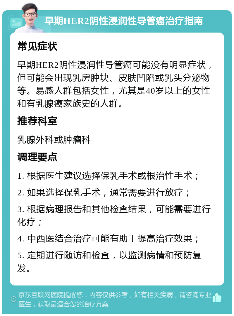 早期HER2阴性浸润性导管癌治疗指南 常见症状 早期HER2阴性浸润性导管癌可能没有明显症状，但可能会出现乳房肿块、皮肤凹陷或乳头分泌物等。易感人群包括女性，尤其是40岁以上的女性和有乳腺癌家族史的人群。 推荐科室 乳腺外科或肿瘤科 调理要点 1. 根据医生建议选择保乳手术或根治性手术； 2. 如果选择保乳手术，通常需要进行放疗； 3. 根据病理报告和其他检查结果，可能需要进行化疗； 4. 中西医结合治疗可能有助于提高治疗效果； 5. 定期进行随访和检查，以监测病情和预防复发。