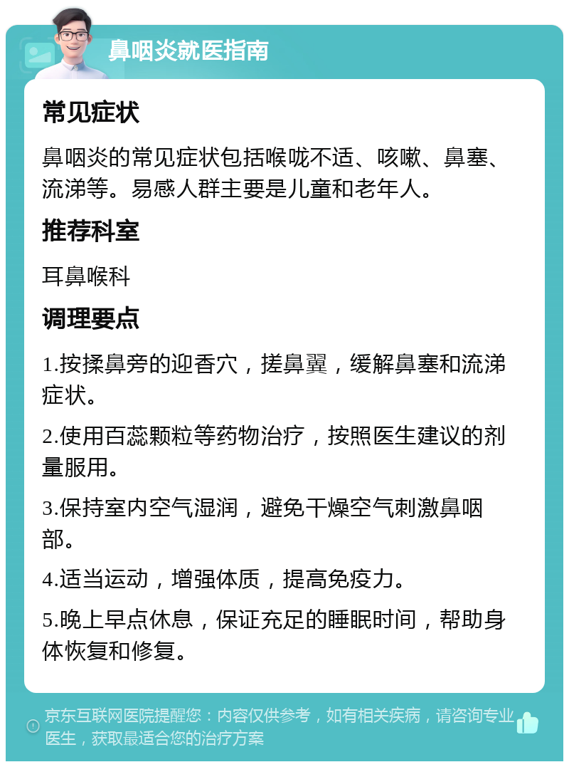 鼻咽炎就医指南 常见症状 鼻咽炎的常见症状包括喉咙不适、咳嗽、鼻塞、流涕等。易感人群主要是儿童和老年人。 推荐科室 耳鼻喉科 调理要点 1.按揉鼻旁的迎香穴，搓鼻翼，缓解鼻塞和流涕症状。 2.使用百蕊颗粒等药物治疗，按照医生建议的剂量服用。 3.保持室内空气湿润，避免干燥空气刺激鼻咽部。 4.适当运动，增强体质，提高免疫力。 5.晚上早点休息，保证充足的睡眠时间，帮助身体恢复和修复。