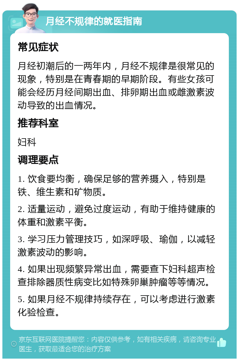 月经不规律的就医指南 常见症状 月经初潮后的一两年内，月经不规律是很常见的现象，特别是在青春期的早期阶段。有些女孩可能会经历月经间期出血、排卵期出血或雌激素波动导致的出血情况。 推荐科室 妇科 调理要点 1. 饮食要均衡，确保足够的营养摄入，特别是铁、维生素和矿物质。 2. 适量运动，避免过度运动，有助于维持健康的体重和激素平衡。 3. 学习压力管理技巧，如深呼吸、瑜伽，以减轻激素波动的影响。 4. 如果出现频繁异常出血，需要查下妇科超声检查排除器质性病变比如特殊卵巢肿瘤等等情况。 5. 如果月经不规律持续存在，可以考虑进行激素化验检查。