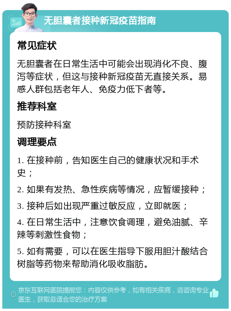 无胆囊者接种新冠疫苗指南 常见症状 无胆囊者在日常生活中可能会出现消化不良、腹泻等症状，但这与接种新冠疫苗无直接关系。易感人群包括老年人、免疫力低下者等。 推荐科室 预防接种科室 调理要点 1. 在接种前，告知医生自己的健康状况和手术史； 2. 如果有发热、急性疾病等情况，应暂缓接种； 3. 接种后如出现严重过敏反应，立即就医； 4. 在日常生活中，注意饮食调理，避免油腻、辛辣等刺激性食物； 5. 如有需要，可以在医生指导下服用胆汁酸结合树脂等药物来帮助消化吸收脂肪。