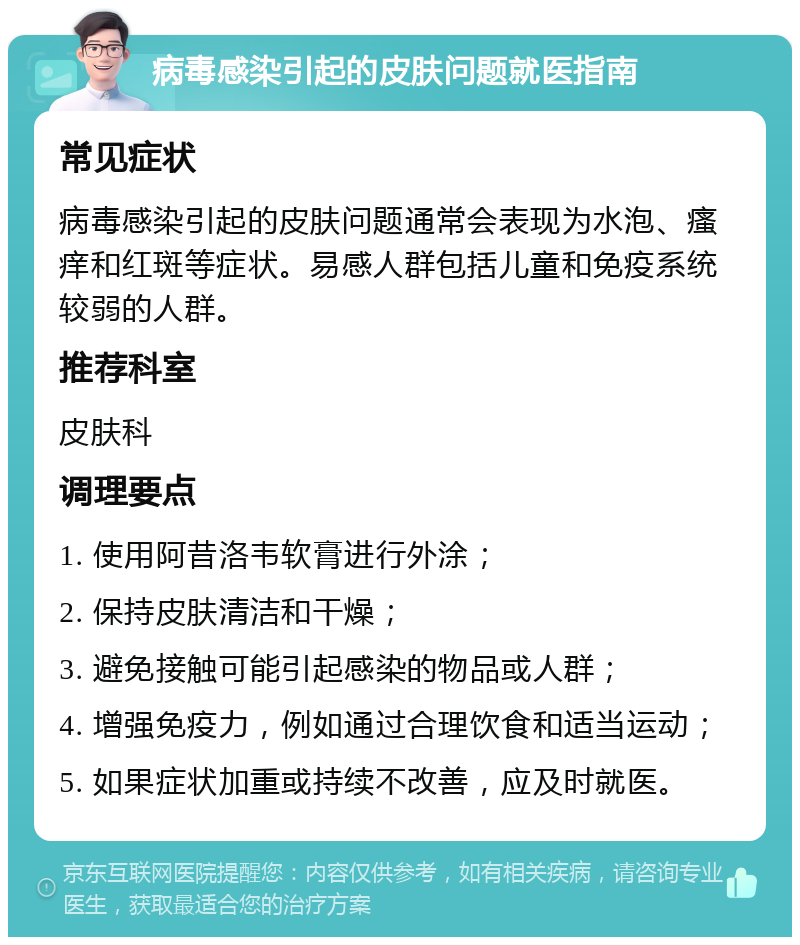 病毒感染引起的皮肤问题就医指南 常见症状 病毒感染引起的皮肤问题通常会表现为水泡、瘙痒和红斑等症状。易感人群包括儿童和免疫系统较弱的人群。 推荐科室 皮肤科 调理要点 1. 使用阿昔洛韦软膏进行外涂； 2. 保持皮肤清洁和干燥； 3. 避免接触可能引起感染的物品或人群； 4. 增强免疫力，例如通过合理饮食和适当运动； 5. 如果症状加重或持续不改善，应及时就医。