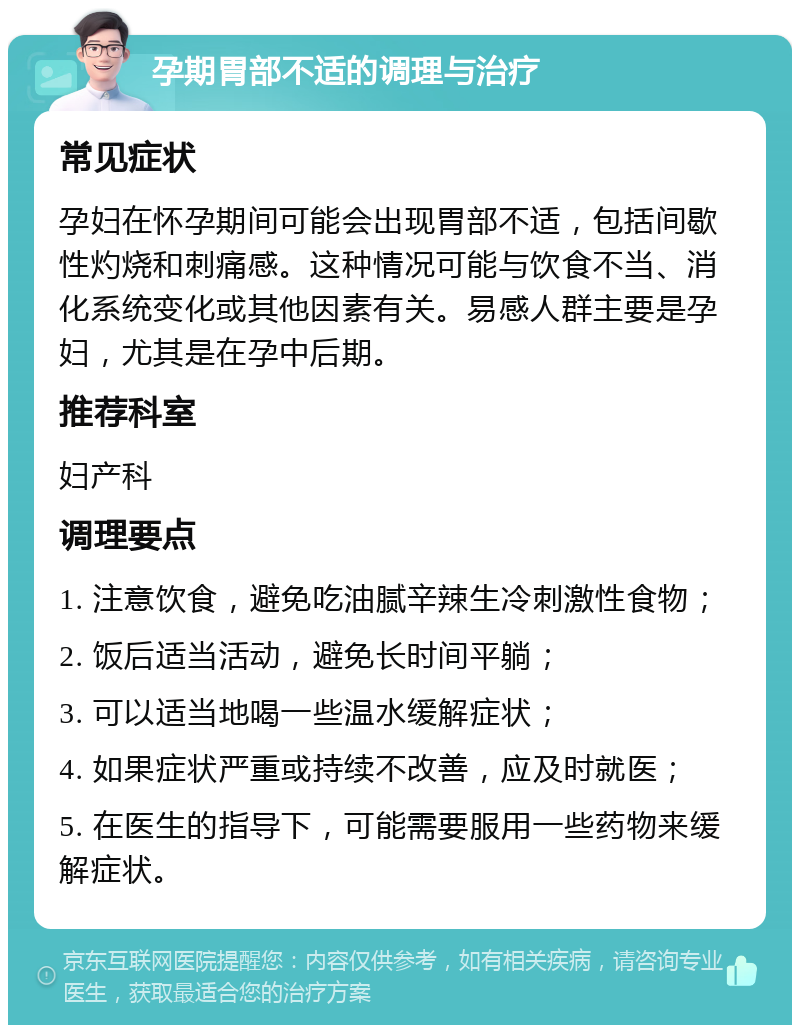 孕期胃部不适的调理与治疗 常见症状 孕妇在怀孕期间可能会出现胃部不适，包括间歇性灼烧和刺痛感。这种情况可能与饮食不当、消化系统变化或其他因素有关。易感人群主要是孕妇，尤其是在孕中后期。 推荐科室 妇产科 调理要点 1. 注意饮食，避免吃油腻辛辣生冷刺激性食物； 2. 饭后适当活动，避免长时间平躺； 3. 可以适当地喝一些温水缓解症状； 4. 如果症状严重或持续不改善，应及时就医； 5. 在医生的指导下，可能需要服用一些药物来缓解症状。