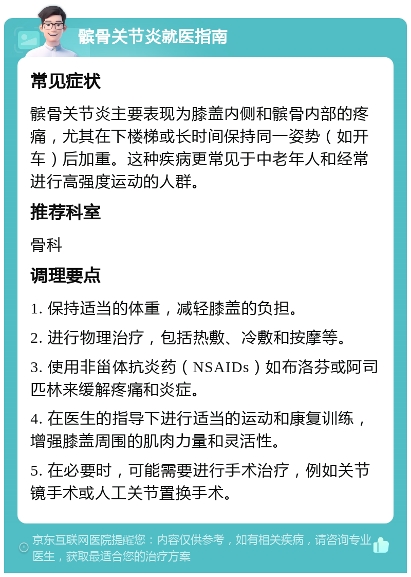 髌骨关节炎就医指南 常见症状 髌骨关节炎主要表现为膝盖内侧和髌骨内部的疼痛，尤其在下楼梯或长时间保持同一姿势（如开车）后加重。这种疾病更常见于中老年人和经常进行高强度运动的人群。 推荐科室 骨科 调理要点 1. 保持适当的体重，减轻膝盖的负担。 2. 进行物理治疗，包括热敷、冷敷和按摩等。 3. 使用非甾体抗炎药（NSAIDs）如布洛芬或阿司匹林来缓解疼痛和炎症。 4. 在医生的指导下进行适当的运动和康复训练，增强膝盖周围的肌肉力量和灵活性。 5. 在必要时，可能需要进行手术治疗，例如关节镜手术或人工关节置换手术。