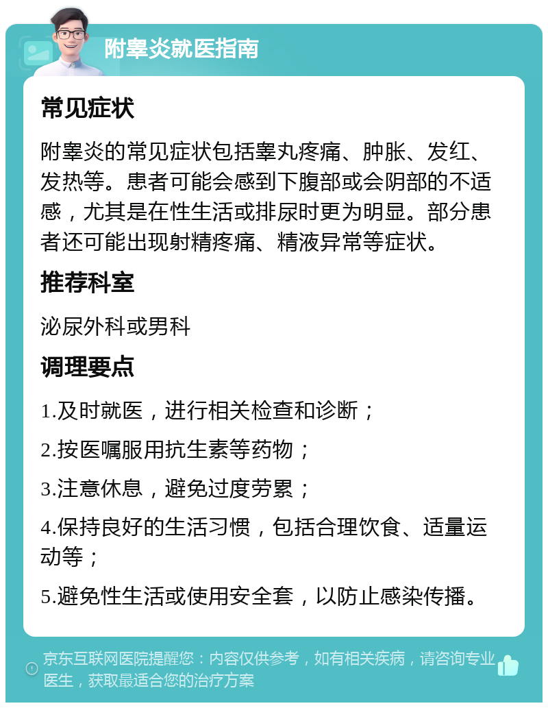 附睾炎就医指南 常见症状 附睾炎的常见症状包括睾丸疼痛、肿胀、发红、发热等。患者可能会感到下腹部或会阴部的不适感，尤其是在性生活或排尿时更为明显。部分患者还可能出现射精疼痛、精液异常等症状。 推荐科室 泌尿外科或男科 调理要点 1.及时就医，进行相关检查和诊断； 2.按医嘱服用抗生素等药物； 3.注意休息，避免过度劳累； 4.保持良好的生活习惯，包括合理饮食、适量运动等； 5.避免性生活或使用安全套，以防止感染传播。