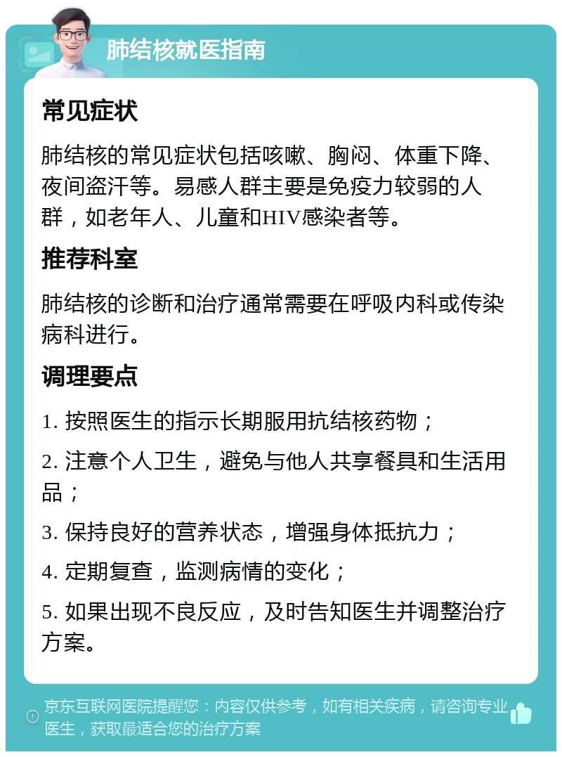 肺结核就医指南 常见症状 肺结核的常见症状包括咳嗽、胸闷、体重下降、夜间盗汗等。易感人群主要是免疫力较弱的人群，如老年人、儿童和HIV感染者等。 推荐科室 肺结核的诊断和治疗通常需要在呼吸内科或传染病科进行。 调理要点 1. 按照医生的指示长期服用抗结核药物； 2. 注意个人卫生，避免与他人共享餐具和生活用品； 3. 保持良好的营养状态，增强身体抵抗力； 4. 定期复查，监测病情的变化； 5. 如果出现不良反应，及时告知医生并调整治疗方案。