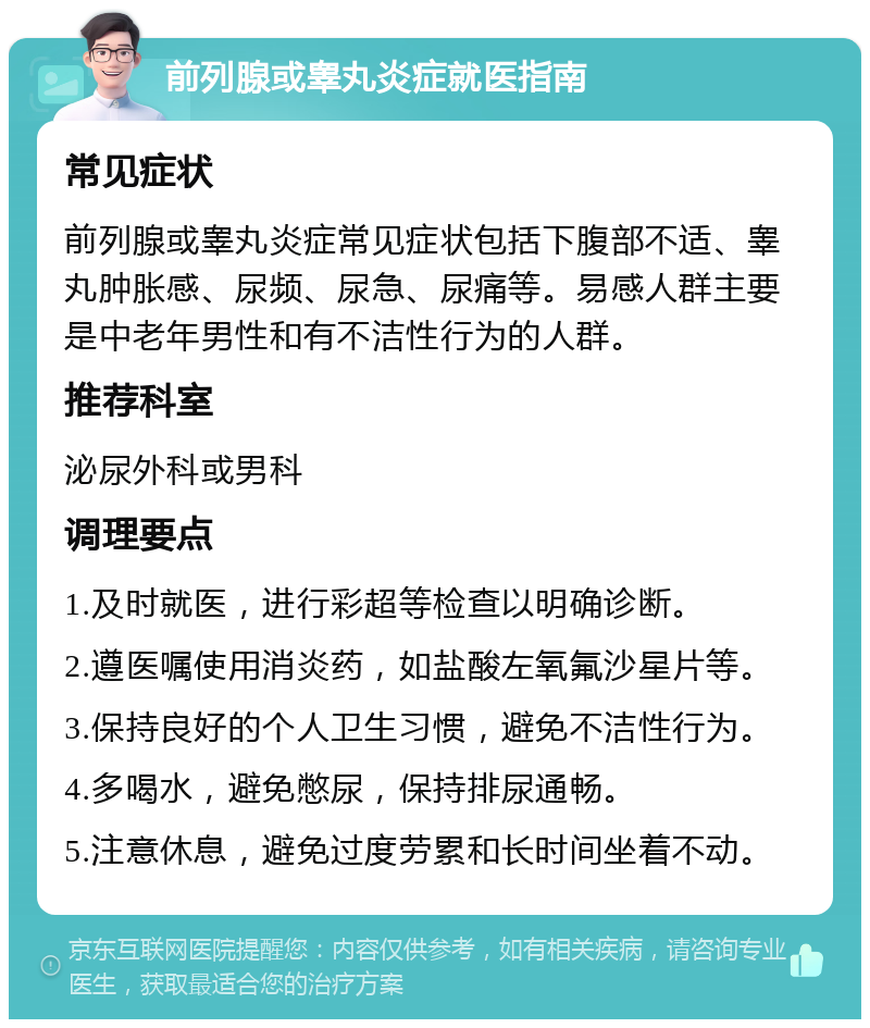 前列腺或睾丸炎症就医指南 常见症状 前列腺或睾丸炎症常见症状包括下腹部不适、睾丸肿胀感、尿频、尿急、尿痛等。易感人群主要是中老年男性和有不洁性行为的人群。 推荐科室 泌尿外科或男科 调理要点 1.及时就医，进行彩超等检查以明确诊断。 2.遵医嘱使用消炎药，如盐酸左氧氟沙星片等。 3.保持良好的个人卫生习惯，避免不洁性行为。 4.多喝水，避免憋尿，保持排尿通畅。 5.注意休息，避免过度劳累和长时间坐着不动。