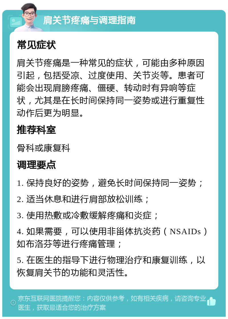 肩关节疼痛与调理指南 常见症状 肩关节疼痛是一种常见的症状，可能由多种原因引起，包括受凉、过度使用、关节炎等。患者可能会出现肩膀疼痛、僵硬、转动时有异响等症状，尤其是在长时间保持同一姿势或进行重复性动作后更为明显。 推荐科室 骨科或康复科 调理要点 1. 保持良好的姿势，避免长时间保持同一姿势； 2. 适当休息和进行肩部放松训练； 3. 使用热敷或冷敷缓解疼痛和炎症； 4. 如果需要，可以使用非甾体抗炎药（NSAIDs）如布洛芬等进行疼痛管理； 5. 在医生的指导下进行物理治疗和康复训练，以恢复肩关节的功能和灵活性。