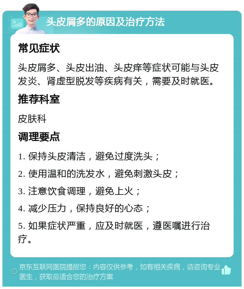 头皮屑多的原因及治疗方法 常见症状 头皮屑多、头皮出油、头皮痒等症状可能与头皮发炎、肾虚型脱发等疾病有关，需要及时就医。 推荐科室 皮肤科 调理要点 1. 保持头皮清洁，避免过度洗头； 2. 使用温和的洗发水，避免刺激头皮； 3. 注意饮食调理，避免上火； 4. 减少压力，保持良好的心态； 5. 如果症状严重，应及时就医，遵医嘱进行治疗。