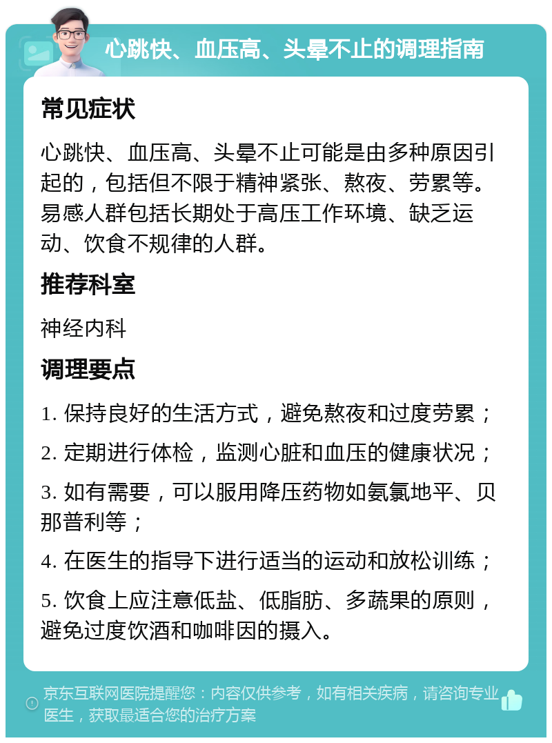 心跳快、血压高、头晕不止的调理指南 常见症状 心跳快、血压高、头晕不止可能是由多种原因引起的，包括但不限于精神紧张、熬夜、劳累等。易感人群包括长期处于高压工作环境、缺乏运动、饮食不规律的人群。 推荐科室 神经内科 调理要点 1. 保持良好的生活方式，避免熬夜和过度劳累； 2. 定期进行体检，监测心脏和血压的健康状况； 3. 如有需要，可以服用降压药物如氨氯地平、贝那普利等； 4. 在医生的指导下进行适当的运动和放松训练； 5. 饮食上应注意低盐、低脂肪、多蔬果的原则，避免过度饮酒和咖啡因的摄入。