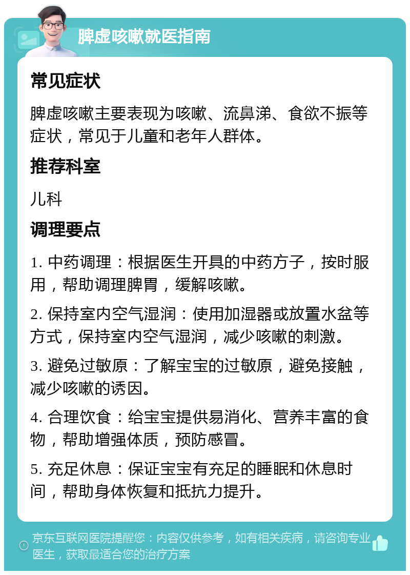 脾虚咳嗽就医指南 常见症状 脾虚咳嗽主要表现为咳嗽、流鼻涕、食欲不振等症状，常见于儿童和老年人群体。 推荐科室 儿科 调理要点 1. 中药调理：根据医生开具的中药方子，按时服用，帮助调理脾胃，缓解咳嗽。 2. 保持室内空气湿润：使用加湿器或放置水盆等方式，保持室内空气湿润，减少咳嗽的刺激。 3. 避免过敏原：了解宝宝的过敏原，避免接触，减少咳嗽的诱因。 4. 合理饮食：给宝宝提供易消化、营养丰富的食物，帮助增强体质，预防感冒。 5. 充足休息：保证宝宝有充足的睡眠和休息时间，帮助身体恢复和抵抗力提升。