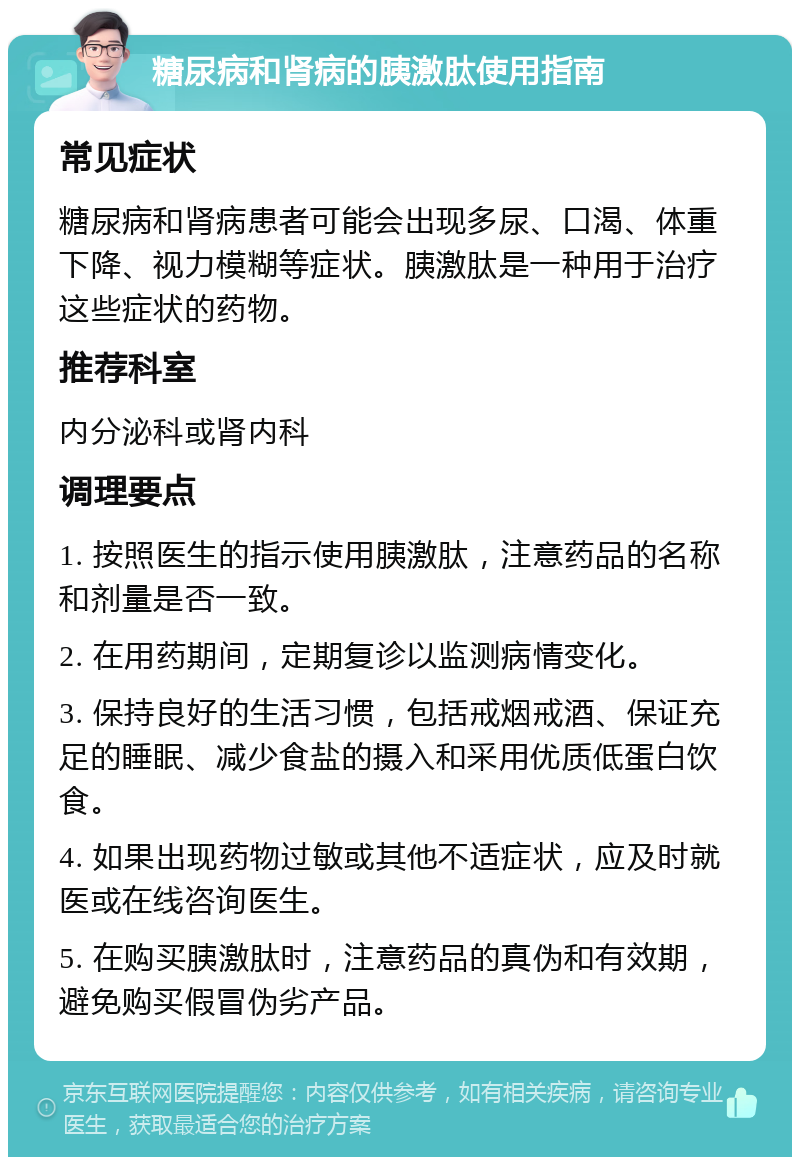 糖尿病和肾病的胰激肽使用指南 常见症状 糖尿病和肾病患者可能会出现多尿、口渴、体重下降、视力模糊等症状。胰激肽是一种用于治疗这些症状的药物。 推荐科室 内分泌科或肾内科 调理要点 1. 按照医生的指示使用胰激肽，注意药品的名称和剂量是否一致。 2. 在用药期间，定期复诊以监测病情变化。 3. 保持良好的生活习惯，包括戒烟戒酒、保证充足的睡眠、减少食盐的摄入和采用优质低蛋白饮食。 4. 如果出现药物过敏或其他不适症状，应及时就医或在线咨询医生。 5. 在购买胰激肽时，注意药品的真伪和有效期，避免购买假冒伪劣产品。