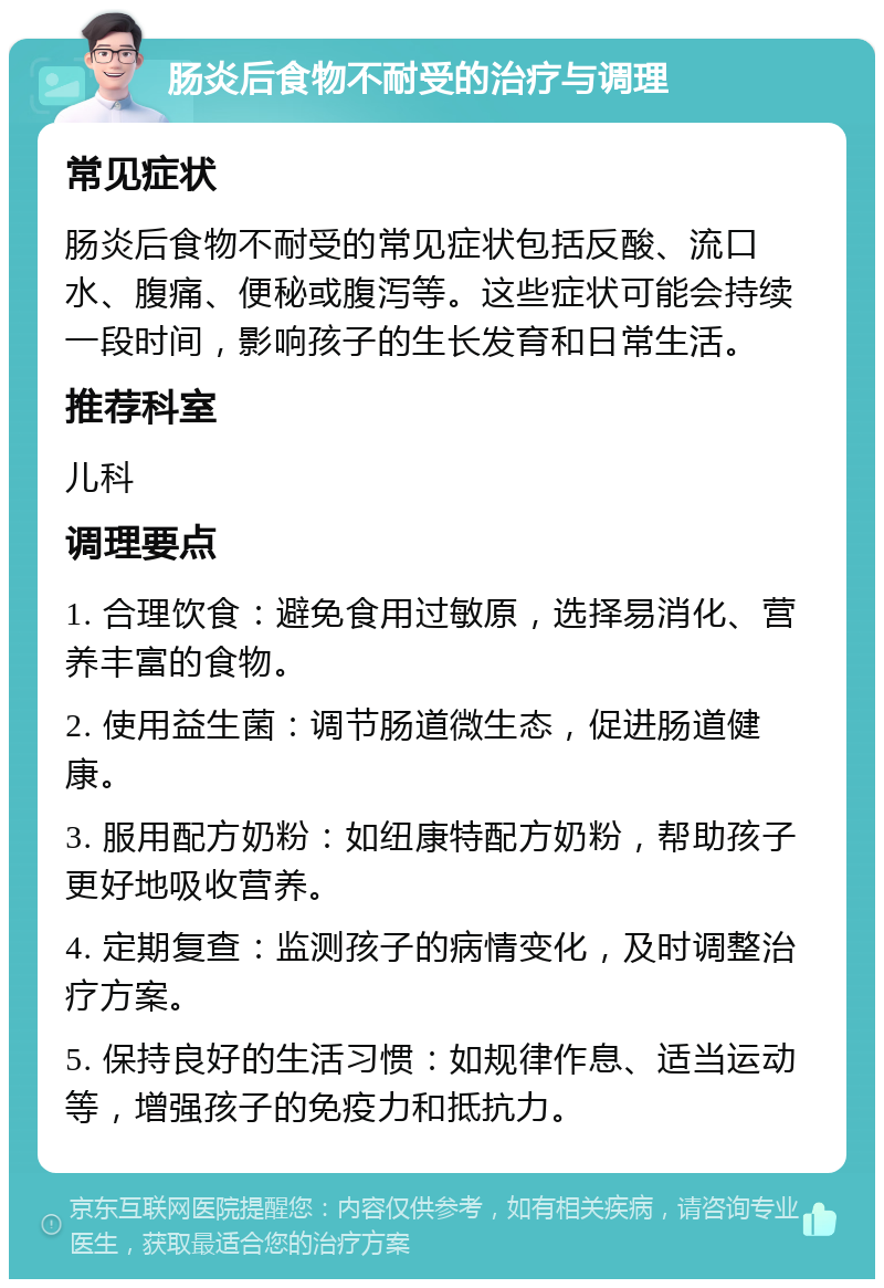 肠炎后食物不耐受的治疗与调理 常见症状 肠炎后食物不耐受的常见症状包括反酸、流口水、腹痛、便秘或腹泻等。这些症状可能会持续一段时间，影响孩子的生长发育和日常生活。 推荐科室 儿科 调理要点 1. 合理饮食：避免食用过敏原，选择易消化、营养丰富的食物。 2. 使用益生菌：调节肠道微生态，促进肠道健康。 3. 服用配方奶粉：如纽康特配方奶粉，帮助孩子更好地吸收营养。 4. 定期复查：监测孩子的病情变化，及时调整治疗方案。 5. 保持良好的生活习惯：如规律作息、适当运动等，增强孩子的免疫力和抵抗力。