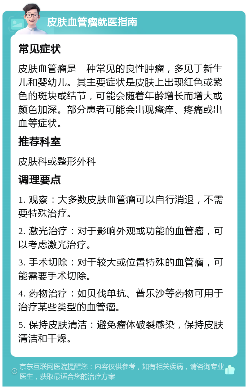 皮肤血管瘤就医指南 常见症状 皮肤血管瘤是一种常见的良性肿瘤，多见于新生儿和婴幼儿。其主要症状是皮肤上出现红色或紫色的斑块或结节，可能会随着年龄增长而增大或颜色加深。部分患者可能会出现瘙痒、疼痛或出血等症状。 推荐科室 皮肤科或整形外科 调理要点 1. 观察：大多数皮肤血管瘤可以自行消退，不需要特殊治疗。 2. 激光治疗：对于影响外观或功能的血管瘤，可以考虑激光治疗。 3. 手术切除：对于较大或位置特殊的血管瘤，可能需要手术切除。 4. 药物治疗：如贝伐单抗、普乐沙等药物可用于治疗某些类型的血管瘤。 5. 保持皮肤清洁：避免瘤体破裂感染，保持皮肤清洁和干燥。