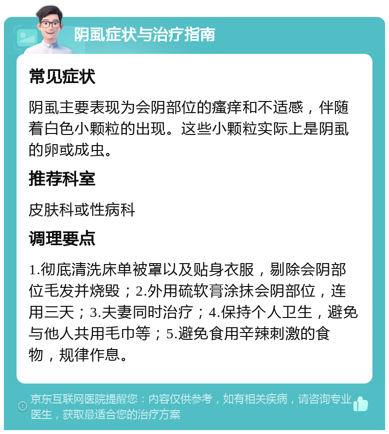 阴虱症状与治疗指南 常见症状 阴虱主要表现为会阴部位的瘙痒和不适感，伴随着白色小颗粒的出现。这些小颗粒实际上是阴虱的卵或成虫。 推荐科室 皮肤科或性病科 调理要点 1.彻底清洗床单被罩以及贴身衣服，剔除会阴部位毛发并烧毁；2.外用硫软膏涂抹会阴部位，连用三天；3.夫妻同时治疗；4.保持个人卫生，避免与他人共用毛巾等；5.避免食用辛辣刺激的食物，规律作息。