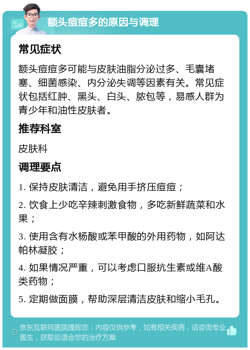 额头痘痘多的原因与调理 常见症状 额头痘痘多可能与皮肤油脂分泌过多、毛囊堵塞、细菌感染、内分泌失调等因素有关。常见症状包括红肿、黑头、白头、脓包等，易感人群为青少年和油性皮肤者。 推荐科室 皮肤科 调理要点 1. 保持皮肤清洁，避免用手挤压痘痘； 2. 饮食上少吃辛辣刺激食物，多吃新鲜蔬菜和水果； 3. 使用含有水杨酸或苯甲酸的外用药物，如阿达帕林凝胶； 4. 如果情况严重，可以考虑口服抗生素或维A酸类药物； 5. 定期做面膜，帮助深层清洁皮肤和缩小毛孔。