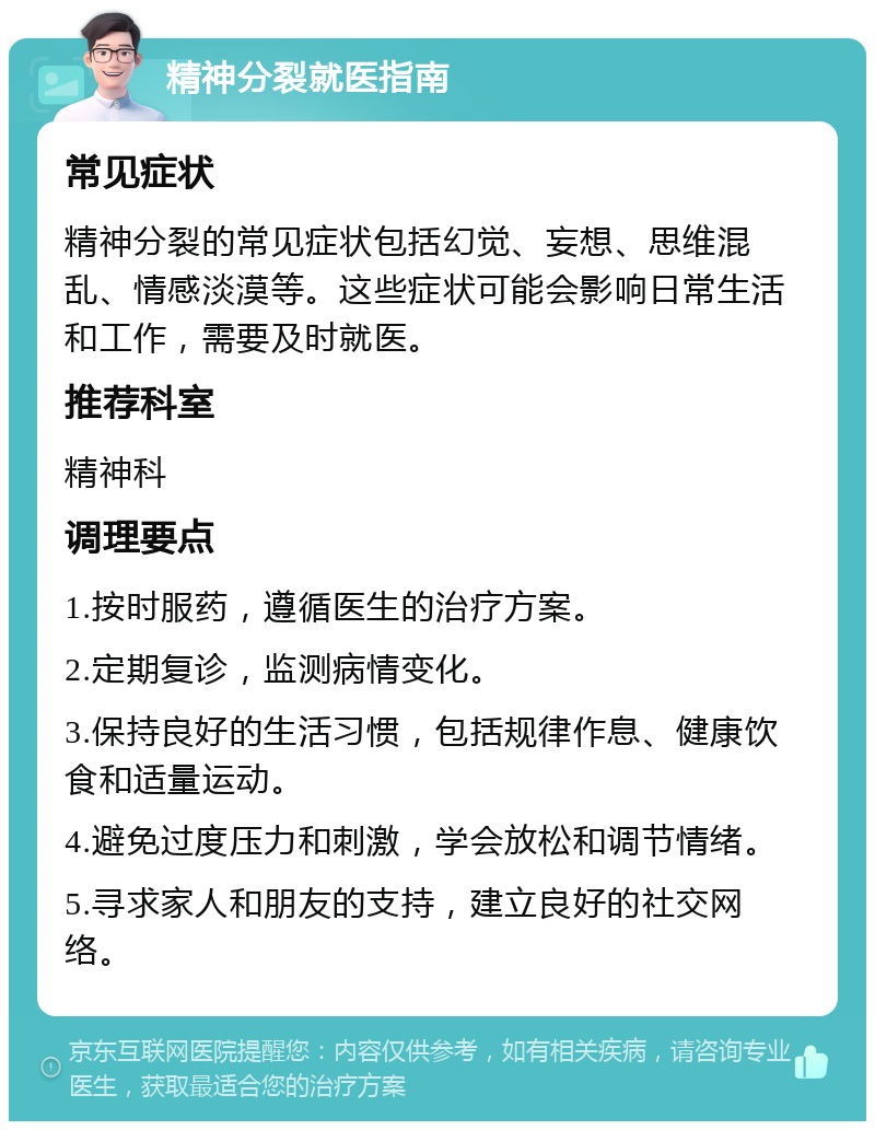 精神分裂就医指南 常见症状 精神分裂的常见症状包括幻觉、妄想、思维混乱、情感淡漠等。这些症状可能会影响日常生活和工作，需要及时就医。 推荐科室 精神科 调理要点 1.按时服药，遵循医生的治疗方案。 2.定期复诊，监测病情变化。 3.保持良好的生活习惯，包括规律作息、健康饮食和适量运动。 4.避免过度压力和刺激，学会放松和调节情绪。 5.寻求家人和朋友的支持，建立良好的社交网络。