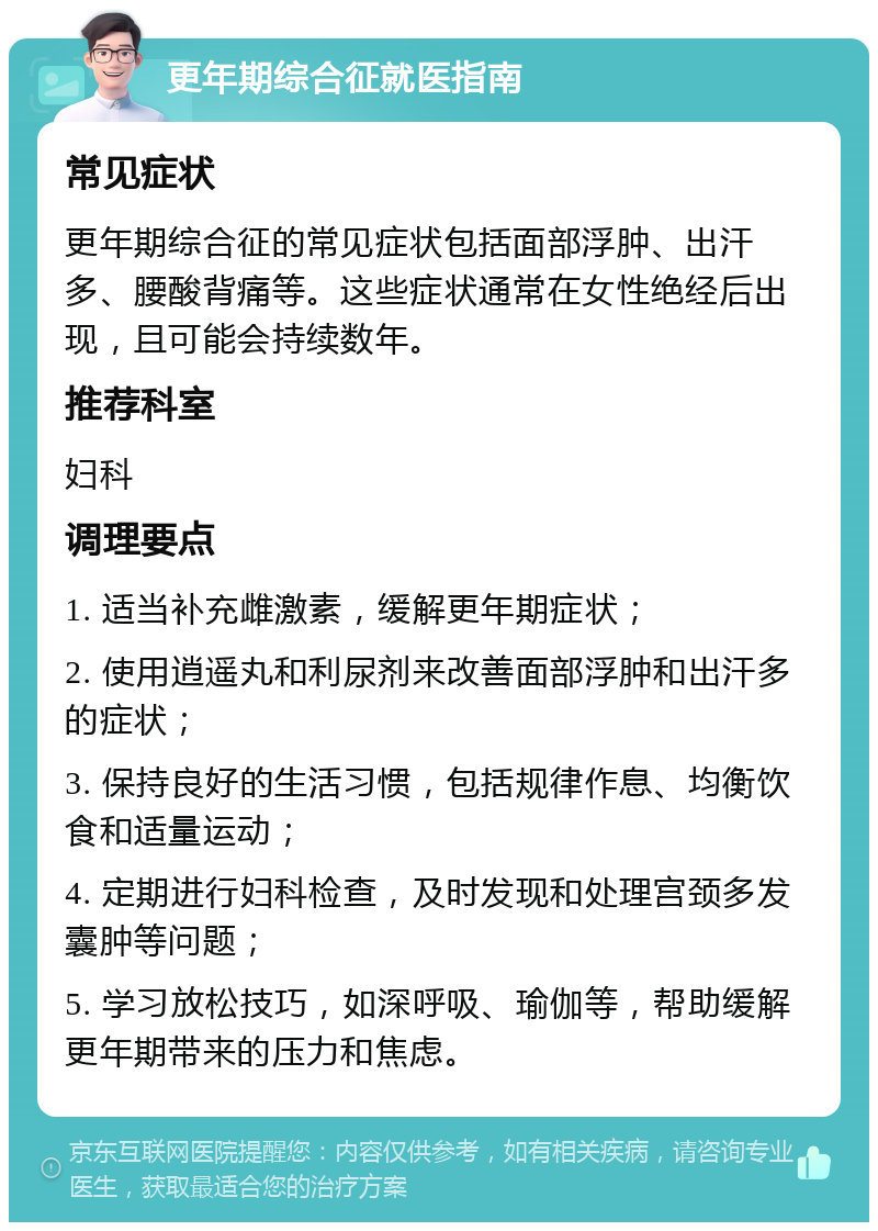 更年期综合征就医指南 常见症状 更年期综合征的常见症状包括面部浮肿、出汗多、腰酸背痛等。这些症状通常在女性绝经后出现，且可能会持续数年。 推荐科室 妇科 调理要点 1. 适当补充雌激素，缓解更年期症状； 2. 使用逍遥丸和利尿剂来改善面部浮肿和出汗多的症状； 3. 保持良好的生活习惯，包括规律作息、均衡饮食和适量运动； 4. 定期进行妇科检查，及时发现和处理宫颈多发囊肿等问题； 5. 学习放松技巧，如深呼吸、瑜伽等，帮助缓解更年期带来的压力和焦虑。