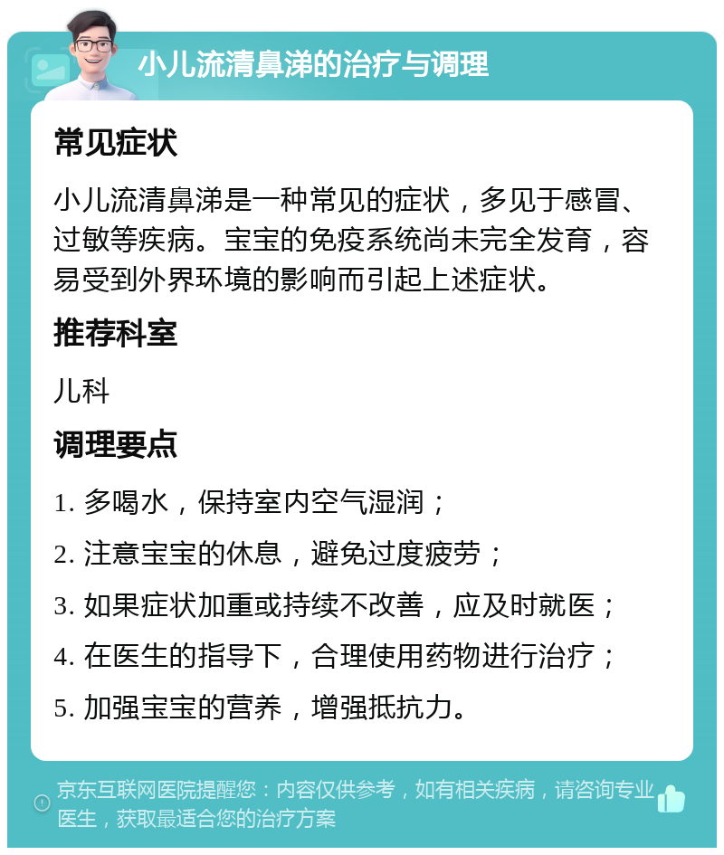 小儿流清鼻涕的治疗与调理 常见症状 小儿流清鼻涕是一种常见的症状，多见于感冒、过敏等疾病。宝宝的免疫系统尚未完全发育，容易受到外界环境的影响而引起上述症状。 推荐科室 儿科 调理要点 1. 多喝水，保持室内空气湿润； 2. 注意宝宝的休息，避免过度疲劳； 3. 如果症状加重或持续不改善，应及时就医； 4. 在医生的指导下，合理使用药物进行治疗； 5. 加强宝宝的营养，增强抵抗力。