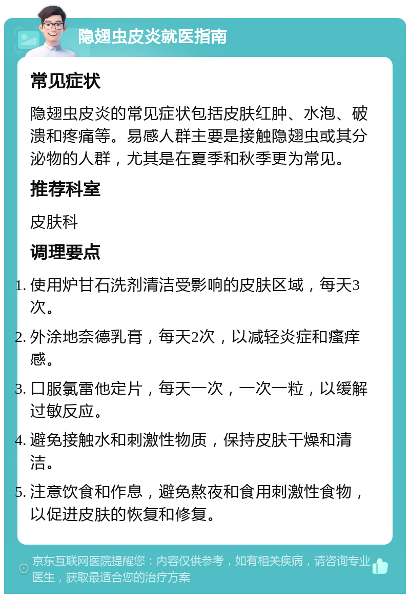 隐翅虫皮炎就医指南 常见症状 隐翅虫皮炎的常见症状包括皮肤红肿、水泡、破溃和疼痛等。易感人群主要是接触隐翅虫或其分泌物的人群，尤其是在夏季和秋季更为常见。 推荐科室 皮肤科 调理要点 使用炉甘石洗剂清洁受影响的皮肤区域，每天3次。 外涂地奈德乳膏，每天2次，以减轻炎症和瘙痒感。 口服氯雷他定片，每天一次，一次一粒，以缓解过敏反应。 避免接触水和刺激性物质，保持皮肤干燥和清洁。 注意饮食和作息，避免熬夜和食用刺激性食物，以促进皮肤的恢复和修复。