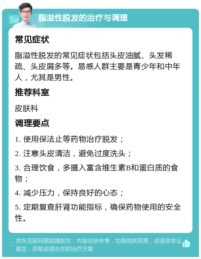 脂溢性脱发的治疗与调理 常见症状 脂溢性脱发的常见症状包括头皮油腻、头发稀疏、头皮屑多等。易感人群主要是青少年和中年人，尤其是男性。 推荐科室 皮肤科 调理要点 1. 使用保法止等药物治疗脱发； 2. 注意头皮清洁，避免过度洗头； 3. 合理饮食，多摄入富含维生素B和蛋白质的食物； 4. 减少压力，保持良好的心态； 5. 定期复查肝肾功能指标，确保药物使用的安全性。