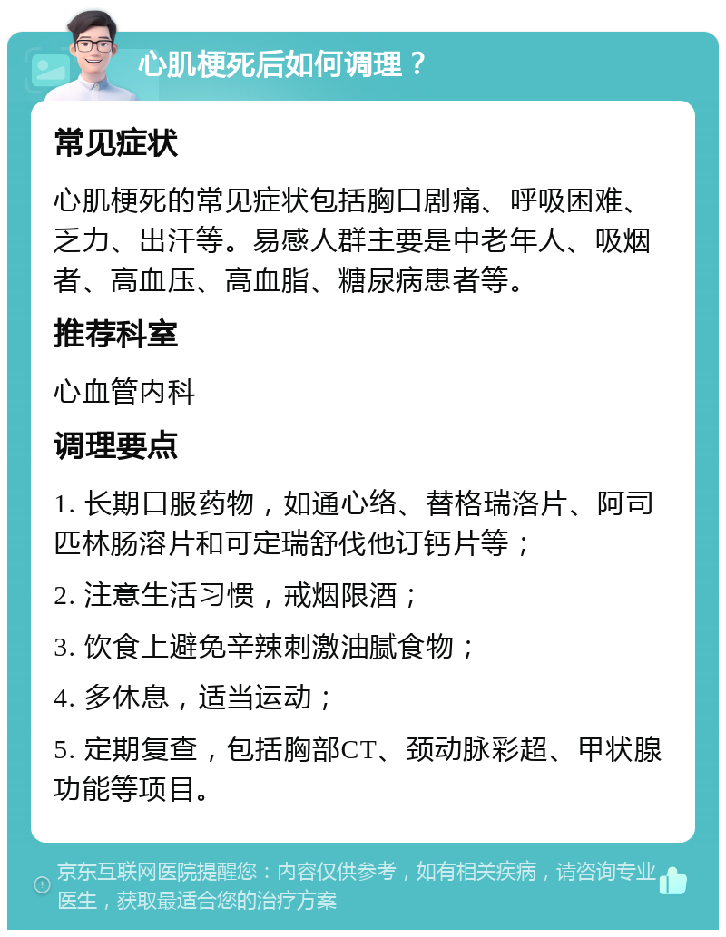 心肌梗死后如何调理？ 常见症状 心肌梗死的常见症状包括胸口剧痛、呼吸困难、乏力、出汗等。易感人群主要是中老年人、吸烟者、高血压、高血脂、糖尿病患者等。 推荐科室 心血管内科 调理要点 1. 长期口服药物，如通心络、替格瑞洛片、阿司匹林肠溶片和可定瑞舒伐他订钙片等； 2. 注意生活习惯，戒烟限酒； 3. 饮食上避免辛辣刺激油腻食物； 4. 多休息，适当运动； 5. 定期复查，包括胸部CT、颈动脉彩超、甲状腺功能等项目。