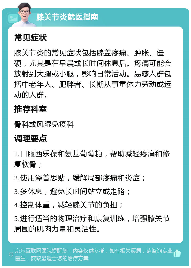 膝关节炎就医指南 常见症状 膝关节炎的常见症状包括膝盖疼痛、肿胀、僵硬，尤其是在早晨或长时间休息后。疼痛可能会放射到大腿或小腿，影响日常活动。易感人群包括中老年人、肥胖者、长期从事重体力劳动或运动的人群。 推荐科室 骨科或风湿免疫科 调理要点 1.口服西乐葆和氨基葡萄糖，帮助减轻疼痛和修复软骨； 2.使用泽普思贴，缓解局部疼痛和炎症； 3.多休息，避免长时间站立或走路； 4.控制体重，减轻膝关节的负担； 5.进行适当的物理治疗和康复训练，增强膝关节周围的肌肉力量和灵活性。