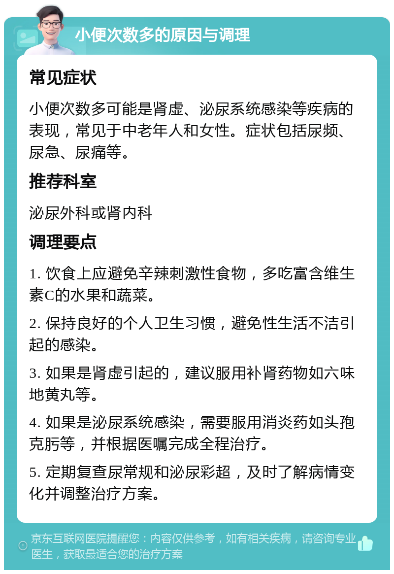 小便次数多的原因与调理 常见症状 小便次数多可能是肾虚、泌尿系统感染等疾病的表现，常见于中老年人和女性。症状包括尿频、尿急、尿痛等。 推荐科室 泌尿外科或肾内科 调理要点 1. 饮食上应避免辛辣刺激性食物，多吃富含维生素C的水果和蔬菜。 2. 保持良好的个人卫生习惯，避免性生活不洁引起的感染。 3. 如果是肾虚引起的，建议服用补肾药物如六味地黄丸等。 4. 如果是泌尿系统感染，需要服用消炎药如头孢克肟等，并根据医嘱完成全程治疗。 5. 定期复查尿常规和泌尿彩超，及时了解病情变化并调整治疗方案。