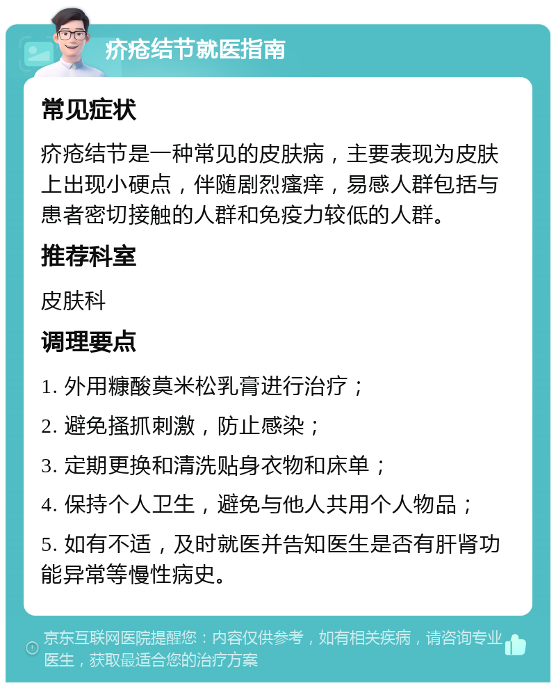 疥疮结节就医指南 常见症状 疥疮结节是一种常见的皮肤病，主要表现为皮肤上出现小硬点，伴随剧烈瘙痒，易感人群包括与患者密切接触的人群和免疫力较低的人群。 推荐科室 皮肤科 调理要点 1. 外用糠酸莫米松乳膏进行治疗； 2. 避免搔抓刺激，防止感染； 3. 定期更换和清洗贴身衣物和床单； 4. 保持个人卫生，避免与他人共用个人物品； 5. 如有不适，及时就医并告知医生是否有肝肾功能异常等慢性病史。