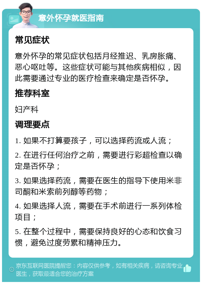 意外怀孕就医指南 常见症状 意外怀孕的常见症状包括月经推迟、乳房胀痛、恶心呕吐等。这些症状可能与其他疾病相似，因此需要通过专业的医疗检查来确定是否怀孕。 推荐科室 妇产科 调理要点 1. 如果不打算要孩子，可以选择药流或人流； 2. 在进行任何治疗之前，需要进行彩超检查以确定是否怀孕； 3. 如果选择药流，需要在医生的指导下使用米非司酮和米索前列醇等药物； 4. 如果选择人流，需要在手术前进行一系列体检项目； 5. 在整个过程中，需要保持良好的心态和饮食习惯，避免过度劳累和精神压力。