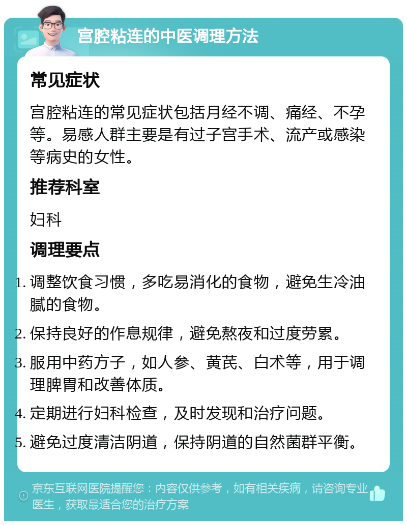 宫腔粘连的中医调理方法 常见症状 宫腔粘连的常见症状包括月经不调、痛经、不孕等。易感人群主要是有过子宫手术、流产或感染等病史的女性。 推荐科室 妇科 调理要点 调整饮食习惯，多吃易消化的食物，避免生冷油腻的食物。 保持良好的作息规律，避免熬夜和过度劳累。 服用中药方子，如人参、黄芪、白术等，用于调理脾胃和改善体质。 定期进行妇科检查，及时发现和治疗问题。 避免过度清洁阴道，保持阴道的自然菌群平衡。