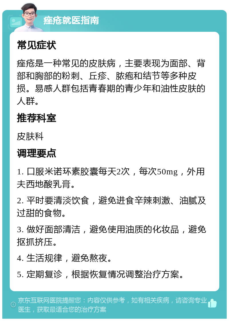 痤疮就医指南 常见症状 痤疮是一种常见的皮肤病，主要表现为面部、背部和胸部的粉刺、丘疹、脓疱和结节等多种皮损。易感人群包括青春期的青少年和油性皮肤的人群。 推荐科室 皮肤科 调理要点 1. 口服米诺环素胶囊每天2次，每次50mg，外用夫西地酸乳膏。 2. 平时要清淡饮食，避免进食辛辣刺激、油腻及过甜的食物。 3. 做好面部清洁，避免使用油质的化妆品，避免抠抓挤压。 4. 生活规律，避免熬夜。 5. 定期复诊，根据恢复情况调整治疗方案。