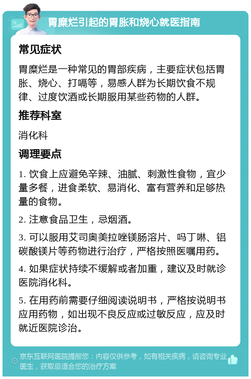 胃糜烂引起的胃胀和烧心就医指南 常见症状 胃糜烂是一种常见的胃部疾病，主要症状包括胃胀、烧心、打嗝等，易感人群为长期饮食不规律、过度饮酒或长期服用某些药物的人群。 推荐科室 消化科 调理要点 1. 饮食上应避免辛辣、油腻、刺激性食物，宜少量多餐，进食柔软、易消化、富有营养和足够热量的食物。 2. 注意食品卫生，忌烟酒。 3. 可以服用艾司奥美拉唑镁肠溶片、吗丁啉、铝碳酸镁片等药物进行治疗，严格按照医嘱用药。 4. 如果症状持续不缓解或者加重，建议及时就诊医院消化科。 5. 在用药前需要仔细阅读说明书，严格按说明书应用药物，如出现不良反应或过敏反应，应及时就近医院诊治。