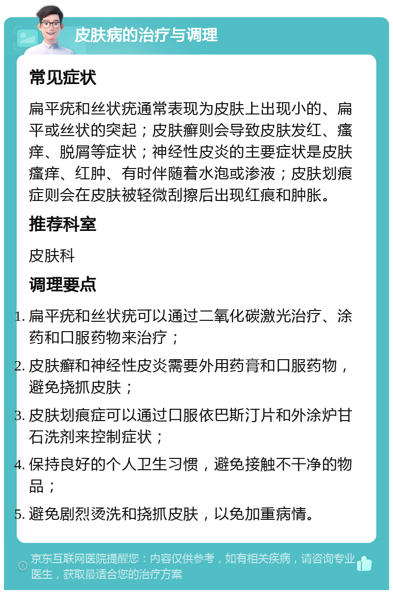 皮肤病的治疗与调理 常见症状 扁平疣和丝状疣通常表现为皮肤上出现小的、扁平或丝状的突起；皮肤癣则会导致皮肤发红、瘙痒、脱屑等症状；神经性皮炎的主要症状是皮肤瘙痒、红肿、有时伴随着水泡或渗液；皮肤划痕症则会在皮肤被轻微刮擦后出现红痕和肿胀。 推荐科室 皮肤科 调理要点 扁平疣和丝状疣可以通过二氧化碳激光治疗、涂药和口服药物来治疗； 皮肤癣和神经性皮炎需要外用药膏和口服药物，避免挠抓皮肤； 皮肤划痕症可以通过口服依巴斯汀片和外涂炉甘石洗剂来控制症状； 保持良好的个人卫生习惯，避免接触不干净的物品； 避免剧烈烫洗和挠抓皮肤，以免加重病情。