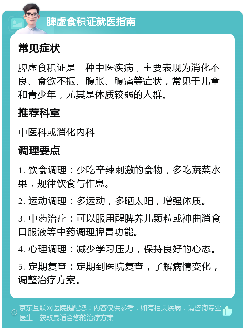 脾虚食积证就医指南 常见症状 脾虚食积证是一种中医疾病，主要表现为消化不良、食欲不振、腹胀、腹痛等症状，常见于儿童和青少年，尤其是体质较弱的人群。 推荐科室 中医科或消化内科 调理要点 1. 饮食调理：少吃辛辣刺激的食物，多吃蔬菜水果，规律饮食与作息。 2. 运动调理：多运动，多晒太阳，增强体质。 3. 中药治疗：可以服用醒脾养儿颗粒或神曲消食口服液等中药调理脾胃功能。 4. 心理调理：减少学习压力，保持良好的心态。 5. 定期复查：定期到医院复查，了解病情变化，调整治疗方案。