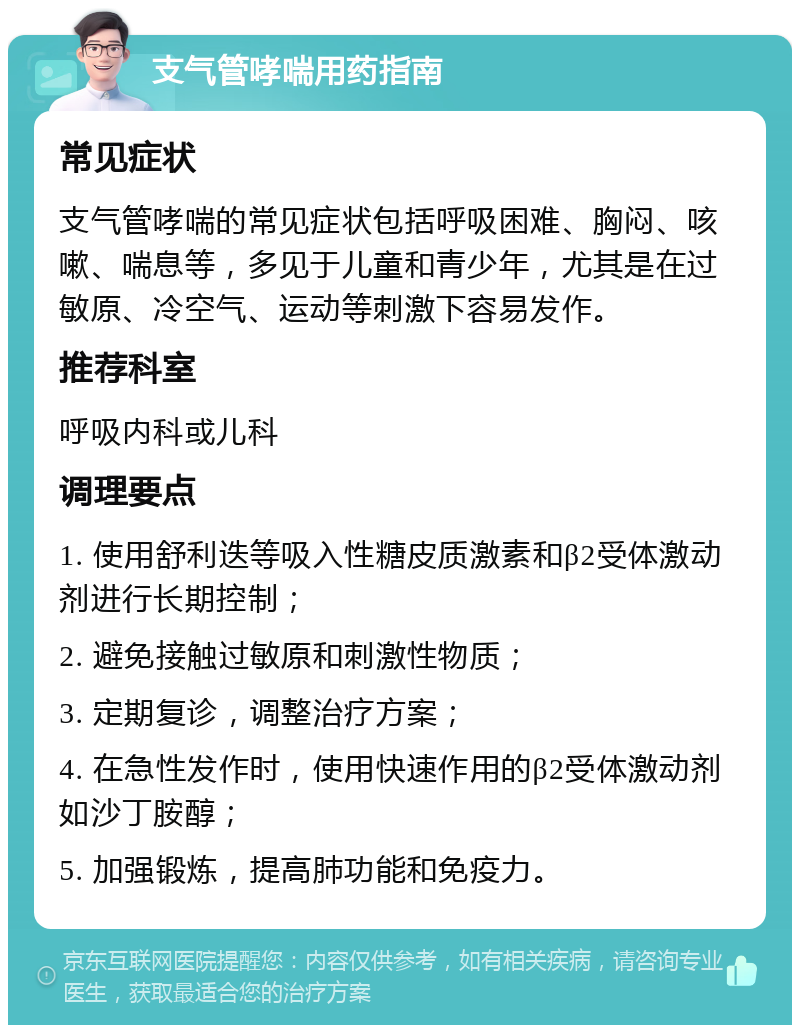 支气管哮喘用药指南 常见症状 支气管哮喘的常见症状包括呼吸困难、胸闷、咳嗽、喘息等，多见于儿童和青少年，尤其是在过敏原、冷空气、运动等刺激下容易发作。 推荐科室 呼吸内科或儿科 调理要点 1. 使用舒利迭等吸入性糖皮质激素和β2受体激动剂进行长期控制； 2. 避免接触过敏原和刺激性物质； 3. 定期复诊，调整治疗方案； 4. 在急性发作时，使用快速作用的β2受体激动剂如沙丁胺醇； 5. 加强锻炼，提高肺功能和免疫力。