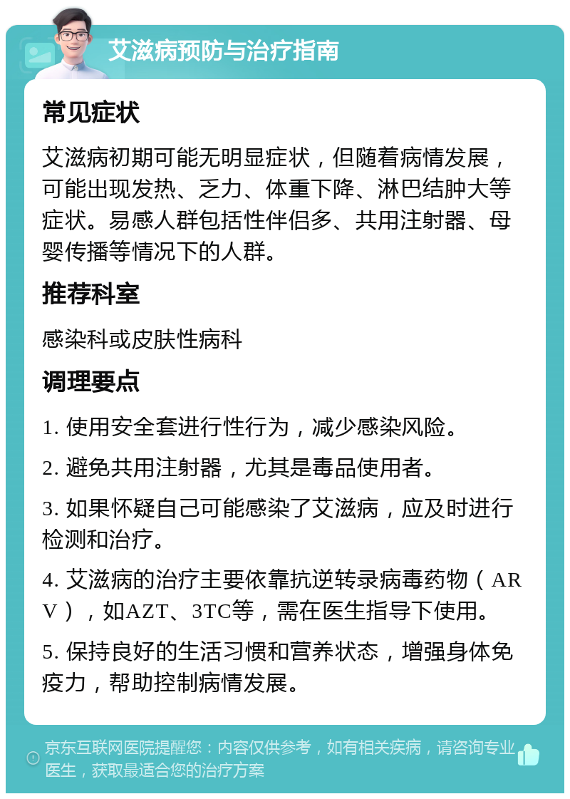 艾滋病预防与治疗指南 常见症状 艾滋病初期可能无明显症状，但随着病情发展，可能出现发热、乏力、体重下降、淋巴结肿大等症状。易感人群包括性伴侣多、共用注射器、母婴传播等情况下的人群。 推荐科室 感染科或皮肤性病科 调理要点 1. 使用安全套进行性行为，减少感染风险。 2. 避免共用注射器，尤其是毒品使用者。 3. 如果怀疑自己可能感染了艾滋病，应及时进行检测和治疗。 4. 艾滋病的治疗主要依靠抗逆转录病毒药物（ARV），如AZT、3TC等，需在医生指导下使用。 5. 保持良好的生活习惯和营养状态，增强身体免疫力，帮助控制病情发展。