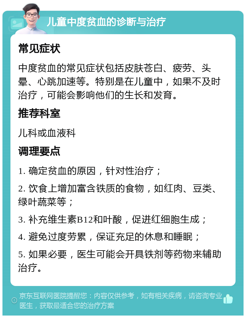 儿童中度贫血的诊断与治疗 常见症状 中度贫血的常见症状包括皮肤苍白、疲劳、头晕、心跳加速等。特别是在儿童中，如果不及时治疗，可能会影响他们的生长和发育。 推荐科室 儿科或血液科 调理要点 1. 确定贫血的原因，针对性治疗； 2. 饮食上增加富含铁质的食物，如红肉、豆类、绿叶蔬菜等； 3. 补充维生素B12和叶酸，促进红细胞生成； 4. 避免过度劳累，保证充足的休息和睡眠； 5. 如果必要，医生可能会开具铁剂等药物来辅助治疗。