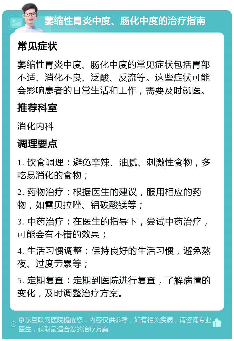 萎缩性胃炎中度、肠化中度的治疗指南 常见症状 萎缩性胃炎中度、肠化中度的常见症状包括胃部不适、消化不良、泛酸、反流等。这些症状可能会影响患者的日常生活和工作，需要及时就医。 推荐科室 消化内科 调理要点 1. 饮食调理：避免辛辣、油腻、刺激性食物，多吃易消化的食物； 2. 药物治疗：根据医生的建议，服用相应的药物，如雷贝拉唑、铝碳酸镁等； 3. 中药治疗：在医生的指导下，尝试中药治疗，可能会有不错的效果； 4. 生活习惯调整：保持良好的生活习惯，避免熬夜、过度劳累等； 5. 定期复查：定期到医院进行复查，了解病情的变化，及时调整治疗方案。