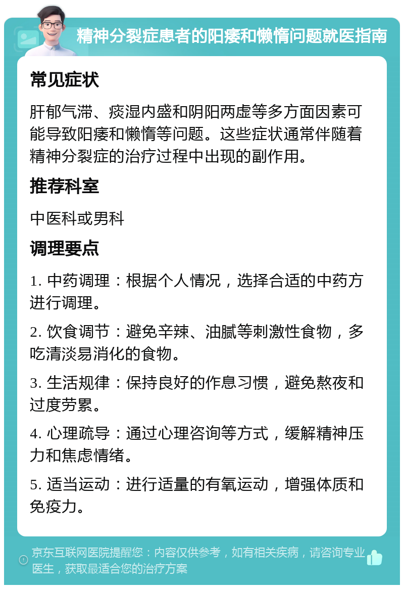 精神分裂症患者的阳痿和懒惰问题就医指南 常见症状 肝郁气滞、痰湿内盛和阴阳两虚等多方面因素可能导致阳痿和懒惰等问题。这些症状通常伴随着精神分裂症的治疗过程中出现的副作用。 推荐科室 中医科或男科 调理要点 1. 中药调理：根据个人情况，选择合适的中药方进行调理。 2. 饮食调节：避免辛辣、油腻等刺激性食物，多吃清淡易消化的食物。 3. 生活规律：保持良好的作息习惯，避免熬夜和过度劳累。 4. 心理疏导：通过心理咨询等方式，缓解精神压力和焦虑情绪。 5. 适当运动：进行适量的有氧运动，增强体质和免疫力。