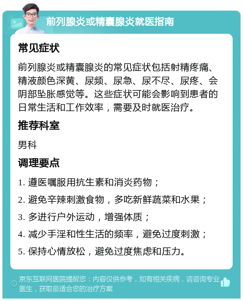 前列腺炎或精囊腺炎就医指南 常见症状 前列腺炎或精囊腺炎的常见症状包括射精疼痛、精液颜色深黄、尿频、尿急、尿不尽、尿疼、会阴部坠胀感觉等。这些症状可能会影响到患者的日常生活和工作效率，需要及时就医治疗。 推荐科室 男科 调理要点 1. 遵医嘱服用抗生素和消炎药物； 2. 避免辛辣刺激食物，多吃新鲜蔬菜和水果； 3. 多进行户外运动，增强体质； 4. 减少手淫和性生活的频率，避免过度刺激； 5. 保持心情放松，避免过度焦虑和压力。