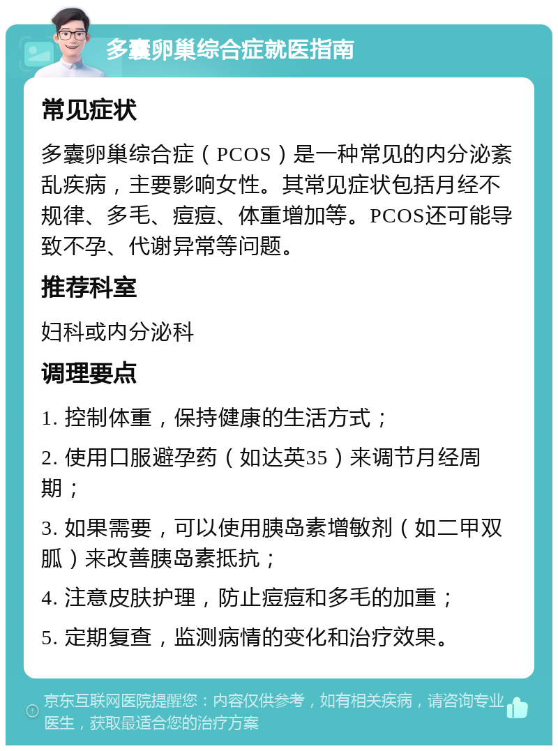 多囊卵巢综合症就医指南 常见症状 多囊卵巢综合症（PCOS）是一种常见的内分泌紊乱疾病，主要影响女性。其常见症状包括月经不规律、多毛、痘痘、体重增加等。PCOS还可能导致不孕、代谢异常等问题。 推荐科室 妇科或内分泌科 调理要点 1. 控制体重，保持健康的生活方式； 2. 使用口服避孕药（如达英35）来调节月经周期； 3. 如果需要，可以使用胰岛素增敏剂（如二甲双胍）来改善胰岛素抵抗； 4. 注意皮肤护理，防止痘痘和多毛的加重； 5. 定期复查，监测病情的变化和治疗效果。